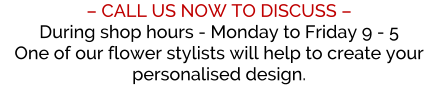 � CALL US NOW TO DISCUSS � During shop hours - Monday to Friday 9 - 5 One of our flower stylists will help to create your personalised design.